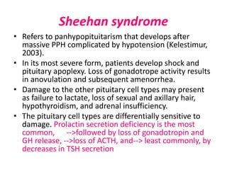 Sheehan syndrome
• Refers to panhypopituitarism that develops after
massive PPH complicated by hypotension (Kelestimur,
2003).
• In its most severe form, patients develop shock and
pituitary apoplexy. Loss of gonadotrope activity results
in anovulation and subsequent amenorrhea.
• Damage to the other pituitary cell types may present
as failure to lactate, loss of sexual and axillary hair,
hypothyroidism, and adrenal insufficiency.
• The pituitary cell types are differentially sensitive to
damage. Prolactin secretion deficiency is the most
common, -->followed by loss of gonadotropin and
GH release, -->loss of ACTH, and--> least commonly, by
decreases in TSH secretion
 