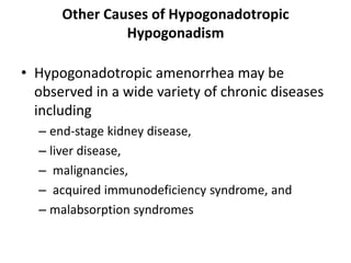 Other Causes of Hypogonadotropic
Hypogonadism
• Hypogonadotropic amenorrhea may be
observed in a wide variety of chronic diseases
including
– end-stage kidney disease,
– liver disease,
– malignancies,
– acquired immunodeficiency syndrome, and
– malabsorption syndromes
 