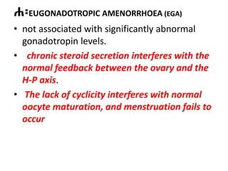 ሐ፡EUGONADOTROPIC AMENORRHOEA (EGA)
• not associated with significantly abnormal
gonadotropin levels.
• chronic steroid secretion interferes with the
normal feedback between the ovary and the
H-P axis.
• The lack of cyclicity interferes with normal
oocyte maturation, and menstruation fails to
occur
 