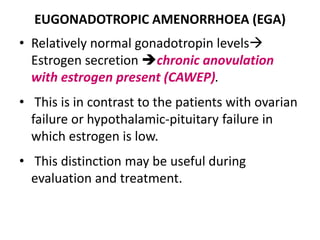 EUGONADOTROPIC AMENORRHOEA (EGA)
• Relatively normal gonadotropin levels
Estrogen secretion chronic anovulation
with estrogen present (CAWEP).
• This is in contrast to the patients with ovarian
failure or hypothalamic-pituitary failure in
which estrogen is low.
• This distinction may be useful during
evaluation and treatment.
 