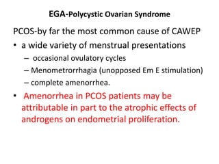 EGA-Polycystic Ovarian Syndrome
PCOS-by far the most common cause of CAWEP
• a wide variety of menstrual presentations
– occasional ovulatory cycles
– Menometrorrhagia (unopposed Em E stimulation)
– complete amenorrhea.
• Amenorrhea in PCOS patients may be
attributable in part to the atrophic effects of
androgens on endometrial proliferation.
 