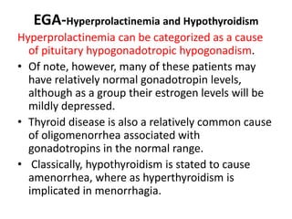 EGA-Hyperprolactinemia and Hypothyroidism
Hyperprolactinemia can be categorized as a cause
of pituitary hypogonadotropic hypogonadism.
• Of note, however, many of these patients may
have relatively normal gonadotropin levels,
although as a group their estrogen levels will be
mildly depressed.
• Thyroid disease is also a relatively common cause
of oligomenorrhea associated with
gonadotropins in the normal range.
• Classically, hypothyroidism is stated to cause
amenorrhea, where as hyperthyroidism is
implicated in menorrhagia.
 
