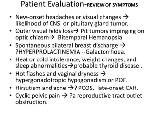 Patient Evaluation-REVIEW OF SYMPTOMS
• New-onset headaches or visual changes 
likelihood of CNS or pituitary gland tumor.
• Outer visual felds loss Pit tumors impinging on
optic chiasm Bitemporal Hemanopsia
• Spontaneous bilateral breast discharge 
?HYPERPROLACTINEMIA --Galactorrhoea.
• Heat or cold intolerance, weight changes, and
sleep abnormalitiesprobable thyroid disease .
• Hot flashes and vaginal dryness 
hypergonadotropic hypogonadism or POF.
• Hirsutism and acne ? PCOS, late-onset CAH.
• Cyclic pelvic pain  ?a reproductive tract outlet
obstruction.
 