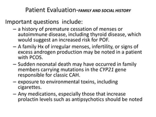 Patient Evaluation-FAMILY AND SOCIAL HISTORY
Important questions include:
– a history of premature cessation of menses or
autoimmune disease, including thyroid disease, which
would suggest an increased risk for POF.
– A family Hx of irregular menses, infertility, or signs of
excess androgen production may be noted in a patient
with PCOS.
– Sudden neonatal death may have occurred in family
members carrying mutations in the CYP21 gene
responsible for classic CAH.
– exposure to environmental toxins, including
cigarettes.
– Any medications, especially those that increase
prolactin levels such as antipsychotics should be noted
 