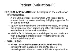 Patient Evaluation-PE
GENERAL APPEARANCE can be helpful in the evaluation
of amenorrhea.
– A low BMI, perhaps in conjunction with loss of tooth
enamel due to recurrent vomiting, is highly suggestive for
an eating disorder.
– Signs of Turner syndrome should be evaluated, including
the presence of short stature and other stigmata such as
webbed neck or shield-shaped chest.
– Midline facial defects, such as cleft palate, are consistent
with a developmental defect of Hypothalamus or the
anterior pituitary gland.
• VITAL SIGNS
– HYPERTENSION IN A PREPUBERTAL GIRL would be
consistent with mutation in the CYP17 gene 
steroidogenesis shunted towards Aldostrone production.
 