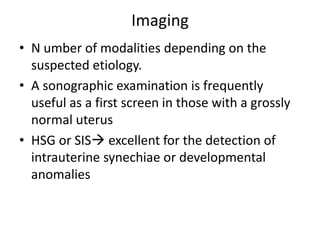 Imaging
• N umber of modalities depending on the
suspected etiology.
• A sonographic examination is frequently
useful as a first screen in those with a grossly
normal uterus
• HSG or SIS excellent for the detection of
intrauterine synechiae or developmental
anomalies
 