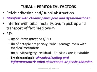 TUBAL + PERITONEAL FACTORS
• Pelvic adhesion and/ tubal obstruction
• Manifest with chronic pelvic pain and dysmenorrhoea
• Interfer with tubal motility, ovum pick up and
transport of fertilized ovum
• RFs
– Hx of Pelvic infections/PID
– Hx of ectopic pregnancy- tubal damage even with
medical treatment
– Hx pelvic surgery- residual adhesions are inevitable
– Emdometriosis -chronic bleeding and
inflammation tubal obstruction or pelvic adhesion
17
ሳሙኤል በዛብህ ህዳር 2006 ጎንደር
 