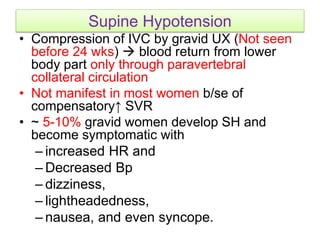 Supine Hypotension
• Compression of IVC by gravid UX (Not seen
before 24 wks)  blood return from lower
body part only through paravertebral
collateral circulation
• Not manifest in most women b/se of
compensatory↑ SVR
• ~ 5-10% gravid women develop SH and
become symptomatic with
– increased HR and
– Decreased Bp
– dizziness,
– lightheadedness,
– nausea, and even syncope.
 