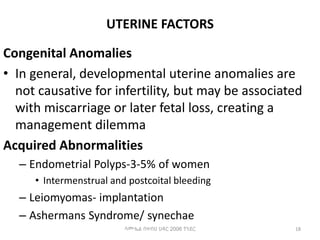 UTERINE FACTORS
Congenital Anomalies
• In general, developmental uterine anomalies are
not causative for infertility, but may be associated
with miscarriage or later fetal loss, creating a
management dilemma
Acquired Abnormalities
– Endometrial Polyps-3-5% of women
• Intermenstrual and postcoital bleeding
– Leiomyomas- implantation
– Ashermans Syndrome/ synechae
18
ሳሙኤል በዛብህ ህዳር 2006 ጎንደር
 