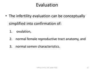 Evaluation
• The infertility evaluation can be conceptually
simplified into confirmation of:
1. ovulation,
2. normal female reproductive tract anatomy, and
3. normal semen characteristics.
23
ሳሙኤል በዛብህ ህዳር 2006 ጎንደር
 