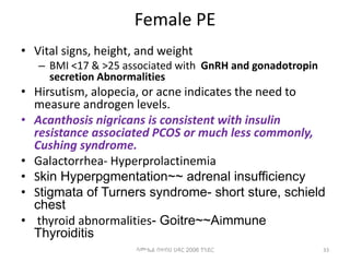 Female PE
• Vital signs, height, and weight
– BMI <17 & >25 associated with GnRH and gonadotropin
secretion Abnormalities
• Hirsutism, alopecia, or acne indicates the need to
measure androgen levels.
• Acanthosis nigricans is consistent with insulin
resistance associated PCOS or much less commonly,
Cushing syndrome.
• Galactorrhea- Hyperprolactinemia
• Skin Hyperpgmentation~~ adrenal insufficiency
• Stigmata of Turners syndrome- short sture, schield
chest
• thyroid abnormalities- Goitre~~Aimmune
Thyroiditis
33
ሳሙኤል በዛብህ ህዳር 2006 ጎንደር
 