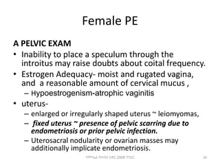 Female PE
A PELVIC EXAM
• Inability to place a speculum through the
introitus may raise doubts about coital frequency.
• Estrogen Adequacy- moist and rugated vagina,
and a reasonable amount of cervical mucus ,
– Hypoestrogenism-atrophic vaginitis
• uterus-
– enlarged or irregularly shaped uterus ~ leiomyomas,
– fixed uterus ~ presence of pelvic scarring due to
endometriosis or prior pelvic infection.
– Uterosacral nodularity or ovarian masses may
additionally implicate endometriosis.
34
ሳሙኤል በዛብህ ህዳር 2006 ጎንደር
 