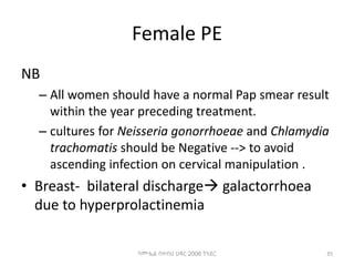 Female PE
NB
– All women should have a normal Pap smear result
within the year preceding treatment.
– cultures for Neisseria gonorrhoeae and Chlamydia
trachomatis should be Negative --> to avoid
ascending infection on cervical manipulation .
• Breast- bilateral discharge galactorrhoea
due to hyperprolactinemia
35
ሳሙኤል በዛብህ ህዳር 2006 ጎንደር
 