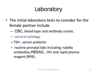Laboratory
• The initial laboratory tests to consider for the
female partner include
– CBC, blood type and antibody screen,
– cervical cytology,
– TSH , serum prolactin
– routine prenatal labs including rubella
antibodies,HBSAG , HIV and rapid plasma
reagent (RPR).
36
ሳሙኤል በዛብህ ህዳር 2006 ጎንደር
 