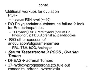 contd.
Additional workups for ovulation
POF-
– ↑ serum FSH level (~>40)
• RO Polyglandular autoimmune failure look
for Endocrinopathies
– Thyroid(TSH) Parathyroid (serum Ca,
Phosphorus) FBS, Adrenal autoandibodies
• R/O other causesn of
anovulation/oligo/amenorrhea
– PRL, TSH, hCG, Androgen
• Serum Testesterone PCOS , Ovarian
Tumos
• DHEAS adrenal Tumors
• 17-hydroxyprogesterone (to rule out 38
ሳሙኤል በዛብህ ህዳር 2006 ጎንደር
 
