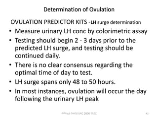 Determination of Ovulation
OVULATION PREDICTOR KITS -LH surge determination
• Measure urinary LH conc by colorimetric assay
• Testing should begin 2 - 3 days prior to the
predicted LH surge, and testing should be
continued daily.
• There is no clear consensus regarding the
optimal time of day to test.
• LH surge spans only 48 to 50 hours.
• In most instances, ovulation will occur the day
following the urinary LH peak
42
ሳሙኤል በዛብህ ህዳር 2006 ጎንደር
 