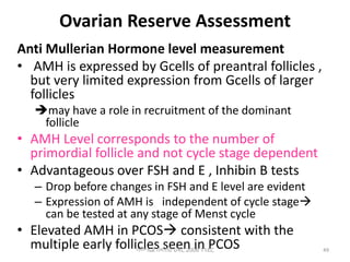 Ovarian Reserve Assessment
Anti Mullerian Hormone level measurement
• AMH is expressed by Gcells of preantral follicles ,
but very limited expression from Gcells of larger
follicles
may have a role in recruitment of the dominant
follicle
• AMH Level corresponds to the number of
primordial follicle and not cycle stage dependent
• Advantageous over FSH and E , Inhibin B tests
– Drop before changes in FSH and E level are evident
– Expression of AMH is independent of cycle stage
can be tested at any stage of Menst cycle
• Elevated AMH in PCOS consistent with the
multiple early follicles seen in PCOS
ሳሙኤል በዛብህ ህዳር 2006 ጎንደር 49
 