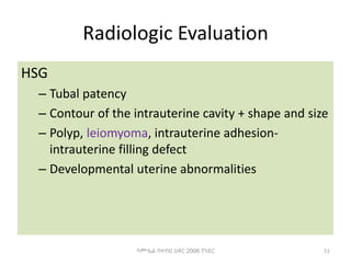 Radiologic Evaluation
HSG
– Tubal patency
– Contour of the intrauterine cavity + shape and size
– Polyp, leiomyoma, intrauterine adhesion-
intrauterine filling defect
– Developmental uterine abnormalities
51
ሳሙኤል በዛብህ ህዳር 2006 ጎንደር
 