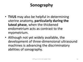 Sonography
• TVUS may also be helpful in determining
uterine anatomy, particularly during the
luteal phase, when the thickened
endometrium acts as contrast to the
myometrium.
• Although not yet widely available, the
development of three-dimensional ultrasound
machines is advancing the discriminatory
abilities of sonography.
54
ሳሙኤል በዛብህ ህዳር 2006 ጎንደር
 