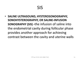 SIS
• SALINE ULTRASOUND, HYSTEROSONOGRAPHY,
SONOHYSTEROGRAPHY, OR SALINE-INFUSION
SONOGRAPHY (SIS) -the infusion of saline into
the endometrial cavity during follicular phase
provides another approach for achieving
contrast between the cavity and uterine walls
55
ሳሙኤል በዛብህ ህዳር 2006 ጎንደር
 