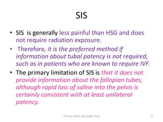 SIS
• SIS is generally less painful than HSG and does
not require radiation exposure.
• Therefore, it is the preferred method if
information about tubal patency is not required,
such as in patients who are known to require IVF.
• The primary limitation of SIS is that it does not
provide information about the fallopian tubes,
although rapid loss of saline into the pelvis is
certainly consistent with at least unilateral
patency.
57
ሳሙኤል በዛብህ ህዳር 2006 ጎንደር
 