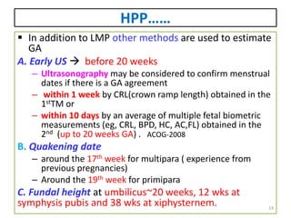 HPP……
 In addition to LMP other methods are used to estimate
GA
A. Early US  before 20 weeks
– Ultrasonography may be considered to confirm menstrual
dates if there is a GA agreement
– within 1 week by CRL(crown ramp length) obtained in the
1stTM or
– within 10 days by an average of multiple fetal biometric
measurements (eg, CRL, BPD, HC, AC,FL) obtained in the
2nd (up to 20 weeks GA) . ACOG-2008
B. Quakening date
– around the 17th week for multipara ( experience from
previous pregnancies)
– Around the 19th week for primipara
C. Fundal height at umbilicus~20 weeks, 12 wks at
symphysis pubis and 38 wks at xiphysternem. 14
 