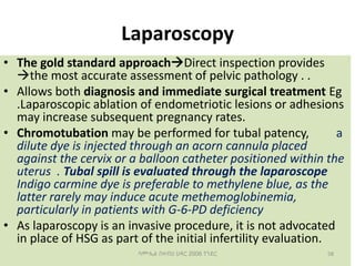 Laparoscopy
• The gold standard approachDirect inspection provides
the most accurate assessment of pelvic pathology . .
• Allows both diagnosis and immediate surgical treatment Eg
.Laparoscopic ablation of endometriotic lesions or adhesions
may increase subsequent pregnancy rates.
• Chromotubation may be performed for tubal patency, a
dilute dye is injected through an acorn cannula placed
against the cervix or a balloon catheter positioned within the
uterus . Tubal spill is evaluated through the laparoscope
Indigo carmine dye is preferable to methylene blue, as the
latter rarely may induce acute methemoglobinemia,
particularly in patients with G-6-PD deficiency
• As laparoscopy is an invasive procedure, it is not advocated
in place of HSG as part of the initial infertility evaluation.
58
ሳሙኤል በዛብህ ህዳር 2006 ጎንደር
 