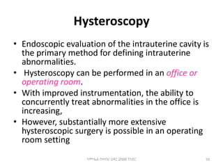 Hysteroscopy
• Endoscopic evaluation of the intrauterine cavity is
the primary method for defining intrauterine
abnormalities.
• Hysteroscopy can be performed in an office or
operating room.
• With improved instrumentation, the ability to
concurrently treat abnormalities in the office is
increasing,
• However, substantially more extensive
hysteroscopic surgery is possible in an operating
room setting
59
ሳሙኤል በዛብህ ህዳር 2006 ጎንደር
 