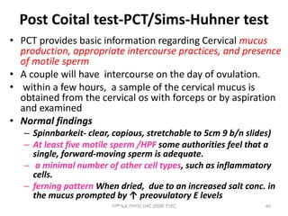 Post Coital test-PCT/Sims-Huhner test
• PCT provides basic information regarding Cervical mucus
production, appropriate intercourse practices, and presence
of motile sperm
• A couple will have intercourse on the day of ovulation.
• within a few hours, a sample of the cervical mucus is
obtained from the cervical os with forceps or by aspiration
and examined
• Normal findings
– Spinnbarkeit- clear, copious, stretchable to 5cm 9 b/n slides)
– At least five motile sperm /HPF some authorities feel that a
single, forward-moving sperm is adequate.
– a minimal number of other cell types, such as inflammatory
cells.
– ferning pattern When dried, due to an increased salt conc. in
the mucus prompted by ↑ preovulatory E levels
60
ሳሙኤል በዛብህ ህዳር 2006 ጎንደር
 