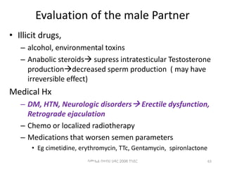 Evaluation of the male Partner
• Illicit drugs,
– alcohol, environmental toxins
– Anabolic steroids supress intratesticular Testosterone
productiondecreased sperm production ( may have
irreversible effect)
Medical Hx
– DM, HTN, Neurologic disorders Erectile dysfunction,
Retrograde ejaculation
– Chemo or localized radiotherapy
– Medications that worsen semen parameters
• Eg cimetidine, erythromycin, TTc, Gentamycin, spironlactone
ሳሙኤል በዛብህ ህዳር 2006 ጎንደር 63
 
