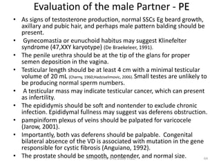 Evaluation of the male Partner - PE
• As signs of testosterone production, normal SSCs Eg beard growth,
axillary and pubic hair, and perhaps male pattern balding should be
present.
• Gynecomastia or eunuchoid habitus may suggest Klinefelter
syndrome (47,XXY karyotype) (De Braekeleer, 1991).
• The penile urethra should be at the tip of the glans for proper
semen deposition in the vagina.
• Testicular length should be at least 4 cm with a minimal testicular
volume of 20 mL (Charny, 1960;Hadziselimovic, 2006). Small testes are unlikely to
be producing normal sperm numbers.
• A testicular mass may indicate testicular cancer, which can present
as infertility.
• The epididymis should be soft and nontender to exclude chronic
infection. Epididymal fullness may suggest vas deferens obstruction.
• pampiniform plexus of veins should be palpated for varicocele
(Jarow, 2001).
• Importantly, both vas deferens should be palpable. Congenital
bilateral absence of the VD is associated with mutation in the gene
responsible for cystic fibrosis (Anguiano, 1992).
• The prostate should be smooth, nontender, and normal size.
ሳሙኤል በዛብህ ህዳር 2006 ጎንደር 64
 