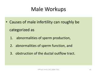 Male Workups
• Causes of male infertility can roughly be
categorized as
1. abnormalities of sperm production,
2. abnormalities of sperm function, and
3. obstruction of the ductal outflow tract.
ሳሙኤል በዛብህ ህዳር 2006 ጎንደር 65
 