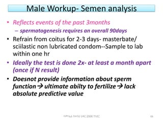 Male Workup- Semen analysis
• Reflects events of the past 3months
– spermatogenesis requires an overall 90days
• Refrain from coitus for 2-3 days- masterbate/
sciilastic non lubricated condom--Sample to lab
within one hr
• Ideally the test is done 2x- at least a month apart
(once if N result)
• Doesnot provide information about sperm
function ultimate abilty to fertilize lack
absolute predictive value
ሳሙኤል በዛብህ ህዳር 2006 ጎንደር 66
 