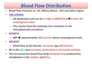 Blood Flow Distribution
• Blood flow increases to UX, Kidney, Breast , skin and other organs
• THE UTERUS
– GA dependent and can be as high as 800ml/min4 times the
nonpregnant value.
– This results from the relatively low resistance in the
Uteroplacental circulation
• KIDNEYS
– RBF  approximately 400 mL/min above nonpregnant levels,
• BREASTS
– blood flow to the breasts increases app 200 mL/min
• BF to the skin also increases, particularly in the hands and feet.
• The increased skin blood flow helps dissipate heat produced by
metabolism in the mother and fetus.
 