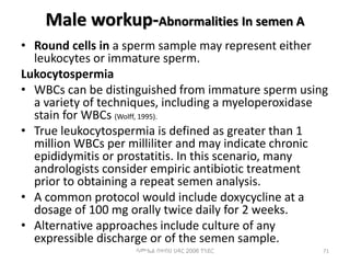 Male workup-Abnormalities In semen A
• Round cells in a sperm sample may represent either
leukocytes or immature sperm.
Lukocytospermia
• WBCs can be distinguished from immature sperm using
a variety of techniques, including a myeloperoxidase
stain for WBCs (Wolff, 1995).
• True leukocytospermia is defined as greater than 1
million WBCs per milliliter and may indicate chronic
epididymitis or prostatitis. In this scenario, many
andrologists consider empiric antibiotic treatment
prior to obtaining a repeat semen analysis.
• A common protocol would include doxycycline at a
dosage of 100 mg orally twice daily for 2 weeks.
• Alternative approaches include culture of any
expressible discharge or of the semen sample.
ሳሙኤል በዛብህ ህዳር 2006 ጎንደር 71
 