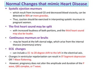 Normal Changes that mimic Heart Disease
 Systolic ejection murmurs
– which result from increased CO and decreased blood viscosity, can be
detected in 90% or more gravidas.
– Thus, caution should be exercised in interpreting systolic murmurs in
pregnant women.
• The first heart sound may be split
– with increased loudness of both portions, and the third heart sound
may also be louder.
• Continuous murmurs or bruits
– may be heard at the left sternal edge, which arise from the internal
thoracic (mammary) artery
• ECG changes
– can include a 15- to 20-degree shift to the left in the electrical axis.
• Changes in ventricular repolarization can result in ST Segment depression
OR T-Wave flattening.
• However, pregnancy does not alter the amplitude and duration of the P
wave, QRS complex, or T wave.
 