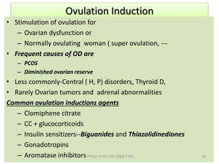Ovulation Induction
• Stimulation of ovulation for
– Ovarian dysfunction or
– Normally ovulating woman ( super ovulation, ---
• Frequent causes of OD are
– PCOS
– Diminished ovarian reserve
• Less commonly-Central ( H, P) disorders, Thyroid D,
• Rarely Ovarian tumors and adrenal abnormalities
Common ovulation inductions agents
– Clomiphene citrate
– CC + glucocorticoids
– Insulin sensitizers--Biguanides and Thiazolidinediones
– Gonadotropins
– Aromatase inhibitors 78
ሳሙኤል በዛብህ ህዳር 2006 ጎንደር
 