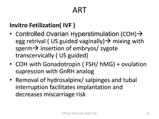 ART
Invitro Fetilization( IVF )
• Controlled Ovarian Hyperstimulation (COH)
egg retrival ( US guided vaginally) mixing with
sperm insertion of embryos/ zygote
transcervically ( US guided)
• COH with Gonadotropin ( FSH/ hMG) + ovulation
supression with GnRH analog
• Removal of hydrosalpinx/ salpinges and tubal
interruption facilitates implantation and
decreases miscarriage risk
87
ሳሙኤል በዛብህ ህዳር 2006 ጎንደር
 