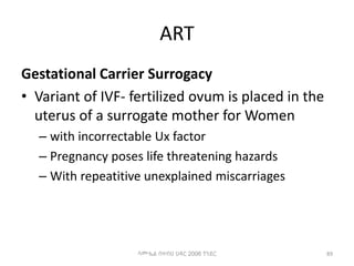 ART
Gestational Carrier Surrogacy
• Variant of IVF- fertilized ovum is placed in the
uterus of a surrogate mother for Women
– with incorrectable Ux factor
– Pregnancy poses life threatening hazards
– With repeatitive unexplained miscarriages
89
ሳሙኤል በዛብህ ህዳር 2006 ጎንደር
 