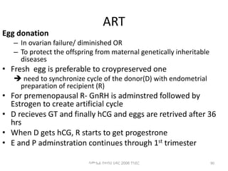 ART
Egg donation
– In ovarian failure/ diminished OR
– To protect the offspring from maternal genetically inheritable
diseases
• Fresh egg is preferable to croypreserved one
 need to synchronize cycle of the donor(D) with endometrial
preparation of recipient (R)
• For premenopausal R- GnRH is adminstred followed by
Estrogen to create artificial cycle
• D recieves GT and finally hCG and eggs are retrived after 36
hrs
• When D gets hCG, R starts to get progestrone
• E and P adminstration continues through 1st trimester
90
ሳሙኤል በዛብህ ህዳር 2006 ጎንደር
 