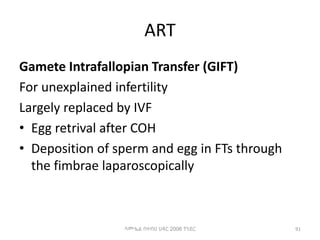 ART
Gamete Intrafallopian Transfer (GIFT)
For unexplained infertility
Largely replaced by IVF
• Egg retrival after COH
• Deposition of sperm and egg in FTs through
the fimbrae laparoscopically
91
ሳሙኤል በዛብህ ህዳር 2006 ጎንደር
 