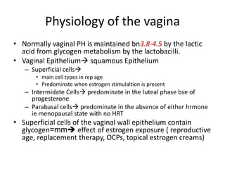 Physiology of the vagina
• Normally vaginal PH is maintained bn3.8-4.5 by the lactic
acid from glycogen metabolism by the lactobacilli.
• Vaginal Epithelium squamous Epithelium
– Superficial cells
• main cell types in rep age
• Predominate when estrogen stimulaltion is present
– Intermidate Cells predominate in the luteal phase bse of
progesterone
– Parabasal cells predominate in the absence of either hrmone
ie menopausal state with no HRT
• Superficial cells of the vaginal wall epithelium contain
glycogen=mm effect of estrogen exposure ( reproductive
age, replacement therapy, OCPs, topical estrogen creams)
 