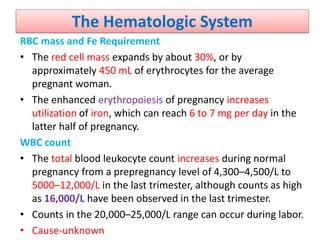 The Hematologic System
RBC mass and Fe Requirement
• The red cell mass expands by about 30%, or by
approximately 450 mL of erythrocytes for the average
pregnant woman.
• The enhanced erythropoiesis of pregnancy increases
utilization of iron, which can reach 6 to 7 mg per day in the
latter half of pregnancy.
WBC count
• The total blood leukocyte count increases during normal
pregnancy from a prepregnancy level of 4,300–4,500/L to
5000–12,000/L in the last trimester, although counts as high
as 16,000/L have been observed in the last trimester.
• Counts in the 20,000–25,000/L range can occur during labor.
• Cause-unknown
 
