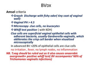 BVDX
Amsel criteria
Graysh Discharge with fishy odor( tiny coat of vaginal
wall)-
Vaginal PH > 4.5
Microscopy- clue cells, no leucocytes
Whiff test positive ( with KOH)
Clue cells are superficial vaginal epithelial cells with
adherent bacteria, usually Gardnerella vaginalis, which
obliterates the crisp cell border when visualized
microscopically
In advanced BV >20% of epithelial cells are clue cells
no irritation , fever, no lymph nodes, no inflammation
NB. T.vag should be ruled out as it also causes anaerobic
overgrowth+ positive whiff test( BV accompanies~60% of
Trichomonas vaginalis infections)
 