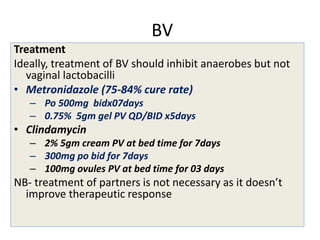 BV
Treatment
Ideally, treatment of BV should inhibit anaerobes but not
vaginal lactobacilli
• Metronidazole (75-84% cure rate)
– Po 500mg bidx07days
– 0.75% 5gm gel PV QD/BID x5days
• Clindamycin
– 2% 5gm cream PV at bed time for 7days
– 300mg po bid for 7days
– 100mg ovules PV at bed time for 03 days
NB- treatment of partners is not necessary as it doesn’t
improve therapeutic response
 