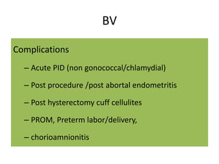 BV
Complications
– Acute PID (non gonococcal/chlamydial)
– Post procedure /post abortal endometritis
– Post hysterectomy cuff cellulites
– PROM, Preterm labor/delivery,
– chorioamnionitis
 
