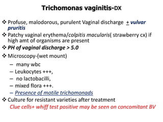 Trichomonas vaginitis-DX
Profuse, malodorous, purulent Vaginal discharge + vulvar
pruritis
Patchy vaginal erythema/colpitis macularis( strawberry cx) if
high amt of organisms are present
PH of vaginal discharge > 5.0
Microscopy-(wet mount)
– many wbc
– Leukocytes +++,
– no lactobacilli,
– mixed flora +++.
– Presence of motile trichomonads
Culture for resistant varieties after treatment
Clue cells+ whiff test positive may be seen on concomitant BV
 