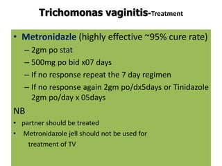 Trichomonas vaginitis-Treatment
• Metronidazle (highly effective ~95% cure rate)
– 2gm po stat
– 500mg po bid x07 days
– If no response repeat the 7 day regimen
– If no response again 2gm po/dx5days or Tinidazole
2gm po/day x 05days
NB
• partner should be treated
• Metronidazole jell should not be used for
treatment of TV
 