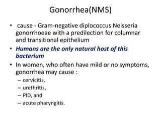 Gonorrhea(NMS)
• cause - Gram-negative diplococcus Neisseria
gonorrhoeae with a predilection for columnar
and transitional epithelium
• Humans are the only natural host of this
bacterium
• In women, who often have mild or no symptoms,
gonorrhea may cause :
– cervicitis,
– urethritis,
– PID, and
– acute pharyngitis.
 