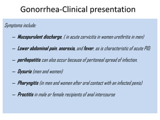 Gonorrhea-Clinical presentation
Symptoms include:
– Mucopurulent discharge, ( in acute cervicitis in women urethritis in men)
– Lower abdominal pain, anorexia, and fever, as is characteristic of acute PID;
– perihepatitis can also occur because of peritoneal spread of infection.
– Dysuria (men and women)
– Pharyngitis (in men and women after oral contact with an infected penis)
– Proctitis in male or female recipients of anal intercourse
 
